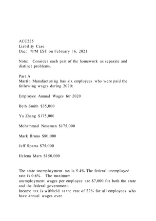 ACC225
Liability Case
Due: 7PM EST on February 16, 2021
Note: Consider each part of the homework as separate and
distinct problems.
Part A
Martin Manufacturing has six employees who were paid the
following wages during 2020:
Employee Annual Wages for 2020
Beth Smith $35,000
Yu Zhang $175,000
Mohammad Nessman $175,000
Mark Bruno $80,000
Jeff Sparta $75,000
Helena Marx $150,000
The state unemployment tax is 5.4% The federal unemployed
rate is 0.6%. The maximum
unemployment wages per employee are $7,000 for both the state
and the federal government.
Income tax is withheld at the rate of 22% for all employees who
have annual wages over
 