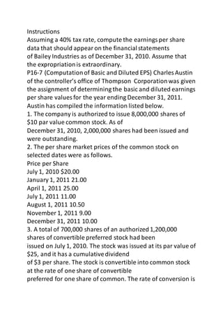 Instructions 
Assuming a 40% tax rate, compute the earnings per share 
data that should appear on the financial statements 
of Bailey Industries as of December 31, 2010. Assume that 
the expropriation is extraordinary. 
P16-7 (Computation of Basic and Diluted EPS) Charles Austin 
of the controller’s office of Thompson Corporation was given 
the assignment of determining the basic and diluted earnings 
per share values for the year ending December 31, 2011. 
Austin has compiled the information listed below. 
1. The company is authorized to issue 8,000,000 shares of 
$10 par value common stock. As of 
December 31, 2010, 2,000,000 shares had been issued and 
were outstanding. 
2. The per share market prices of the common stock on 
selected dates were as follows. 
Price per Share 
July 1, 2010 $20.00 
January 1, 2011 21.00 
April 1, 2011 25.00 
July 1, 2011 11.00 
August 1, 2011 10.50 
November 1, 2011 9.00 
December 31, 2011 10.00 
3. A total of 700,000 shares of an authorized 1,200,000 
shares of convertible preferred stock had been 
issued on July 1, 2010. The stock was issued at its par value of 
$25, and it has a cumulative dividend 
of $3 per share. The stock is convertible into common stock 
at the rate of one share of convertible 
preferred for one share of common. The rate of conversion is 
 
