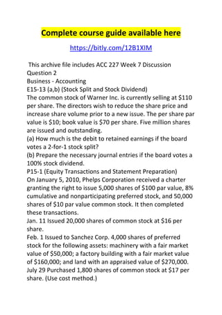 Complete course guide available here 
https://bitly.com/12B1XIM 
This archive file includes ACC 227 Week 7 Discussion 
Question 2 
Business - Accounting 
E15-13 (a,b) (Stock Split and Stock Dividend) 
The common stock of Warner Inc. is currently selling at $110 
per share. The directors wish to reduce the share price and 
increase share volume prior to a new issue. The per share par 
value is $10; book value is $70 per share. Five million shares 
are issued and outstanding. 
(a) How much is the debit to retained earnings if the board 
votes a 2-for-1 stock split? 
(b) Prepare the necessary journal entries if the board votes a 
100% stock dividend. 
P15-1 (Equity Transactions and Statement Preparation) 
On January 5, 2010, Phelps Corporation received a charter 
granting the right to issue 5,000 shares of $100 par value, 8% 
cumulative and nonparticipating preferred stock, and 50,000 
shares of $10 par value common stock. It then completed 
these transactions. 
Jan. 11 Issued 20,000 shares of common stock at $16 per 
share. 
Feb. 1 Issued to Sanchez Corp. 4,000 shares of preferred 
stock for the following assets: machinery with a fair market 
value of $50,000; a factory building with a fair market value 
of $160,000; and land with an appraised value of $270,000. 
July 29 Purchased 1,800 shares of common stock at $17 per 
share. (Use cost method.) 
 