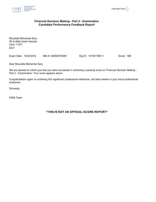 Moustafa Mohamed Sary
Cairo 11231
EGY
39 el afdal street shoubra
Dear Moustafa Mohamed Sary
We are pleased to inform you that you were successful in achieving a passing score on Financial Decision Making -
Part 2 - Examination. Your score appears above.
Congratulations again on achieving this significant professional milestone, and best wishes in your future professional
endeavors.
Sincerely,
ICMA Team
Financial Decision Making - Part 2 - Examination
Candidate Performance Feedback Report
Exam Date : 10/20/2016 IMA #: 000008703961 Elg ID : 1010317667-1 Score : 380
*THIS IS NOT AN OFFICIAL SCORE REPORT*
 