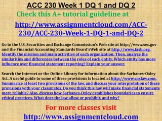ACC 230 Week 1 DQ 1 and DQ 2
Check this A+ tutorial guideline at
http://www.assignmentcloud.com/ACC-
230/ACC-230-Week-1-DQ-1-and-DQ-2
Go to the U.S. Securities and Exchange Commission’s Web site at http://www.sec.gov
and the Financial Accounting Standards Board’sWeb site at http://www.fasb.org.
Identify the mission and main activities of each organization. Then, analyze the
similarities and differences between the roles of each entity. Which entity has more
influence over financial statement reporting? Explain your answer.
Search the Internet or the Online Library for information about the Sarbanes-Oxley
Act. A useful guide to some of these provisions is located at http://www.soxlaw.com.
Summarize at least two provisions of the law, and discuss your interpretation of these
provisions with your classmates. Do you think this law will make financial statements
more reliable? Also, discuss how Sarbanes-Oxley establishes boundaries to ensure
ethical practices. What does the law allow or prohibit, and why?
For more classes visit
http://www.assignmentcloud.com
 