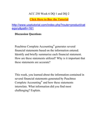 ACC 250 Week 6 DQ 1 and DQ 2
              Click Here to Buy the Tutorial
http://www.uoptutorial.com/index.php?route=product/cat
egory&path=161
  Discussion Questions



  Peachtree Complete Accounting® generates several
  financial statements based on the information entered.
  Identify and briefly summarize each financial statement.
  How are these statements utilized? Why is it important that
  these statements are accurate?



  This week, you learned about the information contained in
  several financial statements generated by Peachtree
  Complete Accounting® and how these statements
  interrelate. What information did you find most
  challenging? Explain.
 
