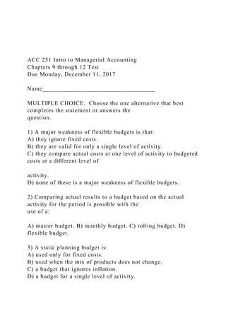 ACC 251 Intro to Managerial Accounting
Chapters 9 through 12 Test
Due Monday, December 11, 2017
Name___________________________________
MULTIPLE CHOICE. Choose the one alternative that best
completes the statement or answers the
question.
1) A major weakness of flexible budgets is that:
A) they ignore fixed costs.
B) they are valid for only a single level of activity.
C) they compare actual costs at one level of activity to budgeted
costs at a different level of
activity.
D) none of these is a major weakness of flexible budgets.
2) Comparing actual results to a budget based on the actual
activity for the period is possible with the
use of a:
A) master budget. B) monthly budget. C) rolling budget. D)
flexible budget.
3) A static planning budget is:
A) used only for fixed costs.
B) used when the mix of products does not change.
C) a budget that ignores inflation.
D) a budget for a single level of activity.
 