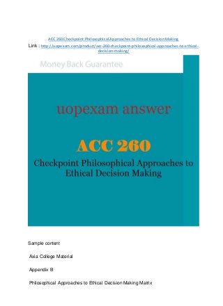ACC 260 Checkpoint Philosophical Approaches to Ethical Decision Making
Link : http://uopexam.com/product/acc-260-checkpoint-philosophical-approaches-to-ethical-
decision-making/
Sample content
Axia College Material
Appendix B
Philosophical Approaches to Ethical Decision Making Matrix
 