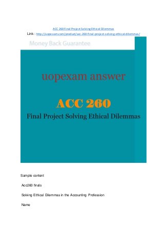 ACC 260 Final Project Solving Ethical Dilemmas
Link : http://uopexam.com/product/acc-260-final-project-solving-ethical-dilemmas/
Sample content
Acc260 finals
Solving Ethical Dilemmas in the Accounting Profession
Name
 