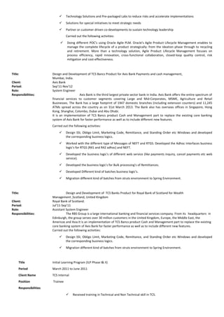  Technology Solutions and Pre-packaged Labs to reduce risks and accelerate implementations
 Solutions for special initiatives to meet strategic needs
 Partner or customer driven co-developments to sustain technology leadership
Carried out the following activities:
 Doing different POC’s using Oracle Agile PLM. Oracle's Agile Product Lifecycle Management enables to
manage the complete lifecycle of a product strategically: from the ideation phase through to recycling
and retirement. More than a technology solution, Agile Product Lifecycle Management focuses on
process efficiency, rapid innovation, cross-functional collaboration, closed-loop quality control, risk
mitigation and cost-effectiveness.
Title: Design and Development of TCS Bancs Product for Axis Bank Payments and cash management,
Mumbai, India.
Client: Axis Bank
Period: Sep’11-Nov’12
Role: System Engineer
Responsibilities: Axis Bank is the third largest private sector bank in India. Axis Bank offers the entire spectrum of
financial services to customer segments covering Large and Mid-Corporates, MSME, Agriculture and Retail
Businesses. The Bank has a large footprint of 1947 domestic branches (including extension counters) and 11,245
ATMs spread across the country as on 31st March 2013. The Bank also has overseas offices in Singapore, Hong
Kong, Shanghai, Colombo, Dubai and Abu Dhabi.
It is an implementation of TCS Bancs product Cash and Management part to replace the existing core banking
system of Axis Bank for faster performance as well as to include different new features.
Carried out the following activities:
 Design SSI, Obligo Limit, Marketing Code, Remittance, and Standing Order etc Windows and developed
the corresponding business logics.
 Worked with the different type of Messages of NEFT and RTGS. Developed the Adhoc Interfaces business
logic's for RTGS (R41 and R42 adhoc) and NEFT.
 Developed the business logic's of different web service (like payments inquiry, cancel payments etc web
service).
 Developed the business logic's for Bulk processing's of Remittances.
 Developed Different kind of batches business logic's.
 Migration different kind of batches from struts environment to Spring Environment.
Title: Design and Development of TCS Banks Product for Royal Bank of Scotland for Wealth
Management ,Scotland, United Kingdom
Client: Royal Bank of Scotland.
Period: Jul’11-Sep’11
Role: Assistant System Engineer
Responsibilities: The RBS Group is a large international banking and financial services company. From its headquarters in
Edinburgh, the group serves over 30 million customers in the United Kingdom, Europe, the Middle East, the
Americas and Asia.It is an implementation of TCS Bancs product Cash and Management part to replace the existing
core banking system of Axis Bank for faster performance as well as to include different new features.
Carried out the following activities:
 Design SSI, Obligo Limit, Marketing Code, Remittance, and Standing Order etc Windows and developed
the corresponding business logics.
 Migration different kind of batches from struts environment to Spring Environment.
Title Initial Learning Program (ILP Phase I& II)
Period March 2011 to June 2011
Client Name TCS Internal
Position Trainee
Responsibilities
 Received training in Technical and Non Technical skill in TCS.
 
