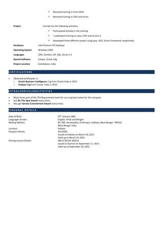 Received training in Core JAVA.
 Received training in J2EE and struts.
Project Carried out the following activities:
 Participated actively in the training
 I underwent training on Java, J2EE and struts1.3.
 Developed three different project using java, J2EE, Struts framework respectively.
Hardware Intel Pentium P4 Desktops
Operating System Windows 2003
Languages J2EE, Servlets, JSP, SQL, Struts 1.3
Special Software Eclipse, Oracle 10g
Project Location Coimbatore, India
C E R T I F I C A T I O N S
• Obtained certification in:
o Oracle Business Intelligence 11g from Oracle India in 2015
o Essbase 11g from Oracle India in 2016
E X T R A C U R R I C U L A R A C T I V I T I E S
• Many times part of the TCS Requirement team for accruing best talent for the company
• Got On The Spot Award many times.
• Also got Service Commitment Award many times.
P E R S O N A L D E T A I L S
Date of Birth: 29th
January 1989
Languages Known: English, Hindi and Bengali
Mailing Address: BC-200, Samarpallay, Krishnapur, Kolkata, West Bengal- 700102,
West Bengal, India
Location: Kolkata
Passport Details: J6119285
Issued at Kolkata on March 24, 2011
Valid up to March 23, 2021
Driving License Details: WB-3720130 185531
Issued at Asansol on September 11, 2013
Valid up to September 10, 2033
 