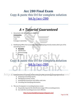 http://universityofphoenixpaper.blogspot.com/
Page 1 of 13
Acc 280 Final Exam
Copy & paste this Url for complete solution
bit.ly/acc-280
A + Tutorial Guaranteed
1. Accountants refer to an economic event as a
A.transaction.
B.purchase.
C.sale.
D.change in ownership.
2. Bookkeeping differs from accounting in that bookkeeping primarily involves which part of the
accounting process?
A. Recording
B. Identification
C. Communication
D. Analysis
Copy & paste this Url for complete solution
bit.ly/acc-280
3. Communication of economic events is the part of the accounting process that involves
A. preparing accounting reports.
B. identifying economic events.
C. quantifying transactions into dollars and cents.
D. recording and classifying information.
4. The use of computers in recording business events
A. has greatly impacted the identification stage of the accounting process.
B. has made the recording process more efficient.
 