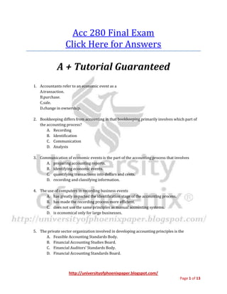 http://universityofphoenixpaper.blogspot.com/
Page 1 of 13
Acc 280 Final Exam
Copy & paste this Url for complete solution
bit.ly/acc-280
A + Tutorial Guaranteed
1. Accountants refer to an economic event as a
A.transaction.
B.purchase.
C.sale.
D.change in ownership.
2. Bookkeeping differs from accounting in that bookkeeping primarily involves which part of the
accounting process?
A. Recording
B. Identification
C. Communication
D. Analysis
Copy & paste this Url for complete solution
bit.ly/acc-280
3. Communication of economic events is the part of the accounting process that involves
A. preparing accounting reports.
B. identifying economic events.
C. quantifying transactions into dollars and cents.
D. recording and classifying information.
4. The use of computers in recording business events
A. has greatly impacted the identification stage of the accounting process.
B. has made the recording process more efficient.
 
