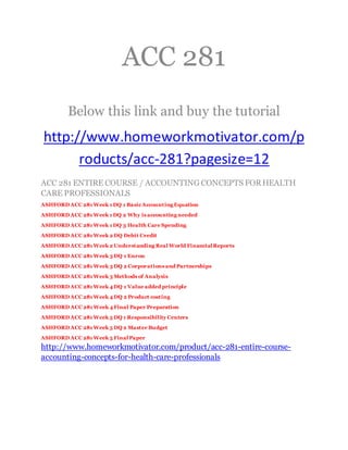 ACC 281
Below this link and buy the tutorial
http://www.homeworkmotivator.com/p
roducts/acc-281?pagesize=12
ACC 281 ENTIRE COURSE / ACCOUNTING CONCEPTS FORHEALTH
CARE PROFESSIONALS
ASHFORD ACC 281 Week 1 DQ 1 BasicAccounting Equation
ASHFORD ACC 281 Week 1 DQ 2 Why is accounting needed
ASHFORD ACC 281 Week 1 DQ 3 Health Care Spending
ASHFORD ACC 281 Week 2 DQ Debit Credit
ASHFORD ACC 281 Week 2 Understanding Real World Financial Reports
ASHFORD ACC 281 Week 3 DQ 1 Enron
ASHFORD ACC 281 Week 3 DQ 2 Corporations and Partnerships
ASHFORD ACC 281 Week 3 Methods of Analysis
ASHFORD ACC 281 Week 4 DQ 1 Value added principle
ASHFORD ACC 281 Week 4 DQ 2 Product costing
ASHFORD ACC 281 Week 4 Final Paper Preparation
ASHFORD ACC 281 Week 5 DQ 1 Responsibility Centers
ASHFORD ACC 281 Week 5 DQ 2 Master Budget
ASHFORD ACC 281 Week 5 Final Paper
http://www.homeworkmotivator.com/product/acc-281-entire-course-
accounting-concepts-for-health-care-professionals
 
