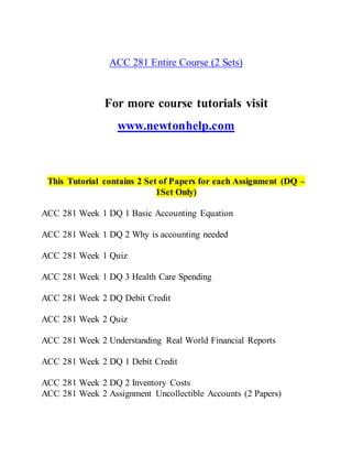 ACC 281 Entire Course (2 Sets)
For more course tutorials visit
www.newtonhelp.com
This Tutorial contains 2 Set of Papers for each Assignment (DQ –
1Set Only)
ACC 281 Week 1 DQ 1 Basic Accounting Equation
ACC 281 Week 1 DQ 2 Why is accounting needed
ACC 281 Week 1 Quiz
ACC 281 Week 1 DQ 3 Health Care Spending
ACC 281 Week 2 DQ Debit Credit
ACC 281 Week 2 Quiz
ACC 281 Week 2 Understanding Real World Financial Reports
ACC 281 Week 2 DQ 1 Debit Credit
ACC 281 Week 2 DQ 2 Inventory Costs
ACC 281 Week 2 Assignment Uncollectible Accounts (2 Papers)
 