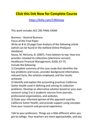 Click this link Now for Complete Course 
https://bitly.com/12B2mep 
This work includes ACC 281 FINAL EXAM 
Business - General Business 
Focus of the Final Paper 
Write an 8 to 10 page Case Analysis of the following article 
(which can be found in the Ashford Online ProQuest 
database): 
Souza, M. McCarty, B. (2007). From bottom to top: How one 
provider retooled its collections [electronic version]. 
Healthcare Financial Management, 61(9), 67-73. 
Include the following: 
1) Complete summary of the case study that identifies the 
key problems and issues, provides background information, 
relevant facts, the solution employed, and the results 
achieved. 
2) Identify and explain the accounting practices California 
Sutter Health used in defining and solving its collection 
problems. Develop an alternative solution based on your own 
research using 3 to 5 academic sources from journals, 
professional organizations, and websites. 
3) State your informed opinion of the approach used by 
California Sutter Health, and provide support using concepts 
from your research and personal experience. 
Talk to your professors. Things are a little different when you 
get to college. Your teachers are more approachable, and you 
 