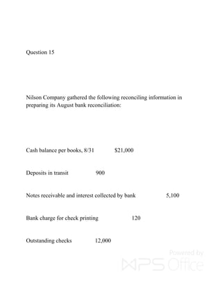 Question 15
Nilson Company gathered the following reconciling information in
preparing its August bank reconciliation:
Cash balance per books, 8/31 $21,000
Deposits in transit 900
Notes receivable and interest collected by bank 5,100
Bank charge for check printing 120
Outstanding checks 12,000
 