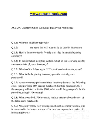 www.tutorialrank.com
ACC 290 Chapter 6 Orion WileyPlus Build your Proficiency
Q 6.1: Where is inventory reported?
Q 6.2: ________ are items that will eventually be used in production
Q 6.3: How is inventory ready for sale classified in a manufacturing
company?
Q 6.4: In the perpetual inventory system, which of the following is NOT
a reason to take physical inventory?
Q 6.5: Which of the following is NOT considered an inventory cost?
Q 6.6: What is the beginning inventory plus the cost of goods
purchased?
Q 6.7: A new company purchased three inventory items at the following
costs: first purchase $60; second purchase $40; third purchase $50. If
the company sells two units for $200, what would the gross profit for the
period be, using FIFO costing?
Q 6.8: What does the LIFO inventory method assume about the cost of
the latest units purchased?
Q 6.9: Which inventory flow assumption should a company choose if it
is interested in the lowest amount of income tax expense in a period of
increasing prices?
 