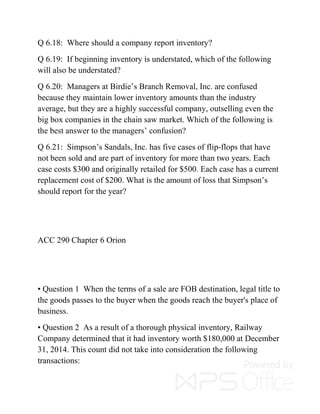 Q 6.18: Where should a company report inventory?
Q 6.19: If beginning inventory is understated, which of the following
will also be understated?
Q 6.20: Managers at Birdie’s Branch Removal, Inc. are confused
because they maintain lower inventory amounts than the industry
average, but they are a highly successful company, outselling even the
big box companies in the chain saw market. Which of the following is
the best answer to the managers’ confusion?
Q 6.21: Simpson’s Sandals, Inc. has five cases of flip-flops that have
not been sold and are part of inventory for more than two years. Each
case costs $300 and originally retailed for $500. Each case has a current
replacement cost of $200. What is the amount of loss that Simpson’s
should report for the year?
ACC 290 Chapter 6 Orion
• Question 1 When the terms of a sale are FOB destination, legal title to
the goods passes to the buyer when the goods reach the buyer's place of
business.
• Question 2 As a result of a thorough physical inventory, Railway
Company determined that it had inventory worth $180,000 at December
31, 2014. This count did not take into consideration the following
transactions:
 