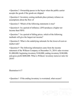 • Question 3 Ownership passes to the buyer when the public carrier
accepts the goods if the goods are shipped
• Question 4 Inventory costing methods place primary reliance on
assumptions about the flow of
• Question 5 Which of the following statements is true?
• Question 6 In a period of inflation, LIFO produces a higher net
income than FIFO.
• Question 7 In a period of falling prices, which of the following
methods will give the largest net income?
• Question 8 What is the underlying rationale for the lower-of-cost-or-
market rule?
• Question 9 The following information came from the income
statement of the Wilkens Company at December 31, 2014: sales revenue
$1,800,000; beginning inventory $160,000; ending inventory $240,000;
and gross profit $600,000. What is Wilkens' inventory turnover ratio for
2014?
lllustration 6-17
• Question 1 If the ending inventory is overstated, what occurs?
**********************************************************
 