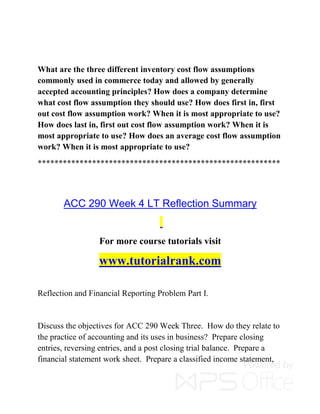 What are the three different inventory cost flow assumptions
commonly used in commerce today and allowed by generally
accepted accounting principles? How does a company determine
what cost flow assumption they should use? How does first in, first
out cost flow assumption work? When it is most appropriate to use?
How does last in, first out cost flow assumption work? When it is
most appropriate to use? How does an average cost flow assumption
work? When it is most appropriate to use?
**********************************************************
ACC 290 Week 4 LT Reflection Summary
For more course tutorials visit
www.tutorialrank.com
Reflection and Financial Reporting Problem Part I.
Discuss the objectives for ACC 290 Week Three. How do they relate to
the practice of accounting and its uses in business? Prepare closing
entries, reversing entries, and a post closing trial balance. Prepare a
financial statement work sheet. Prepare a classified income statement,
 
