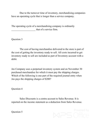 Due to the turnover time of inventory, merchandising companies
have an operating cycle that is longer than a service company.
The operating cycle of a merchandising company is ordinarily
___________________ that of a service firm.
Question 3
The cost of having merchandise delivered to the store is part of
the cost of getting the inventory ready to sell. All costs incurred to get
inventory ready to sell are included as part of Inventory account with a
debit.
Jax Company uses a perpetual inventory system and on November 30
purchased merchandise for which it must pay the shipping charges.
Which of the following is one part of the required journal entry when
Jax pays the shipping charges of $200?
Question 4
Sales Discounts is a contra account to Sales Revenue. It is
reported on the income statement as a deduction from Sales Revenue.
Question 5
 