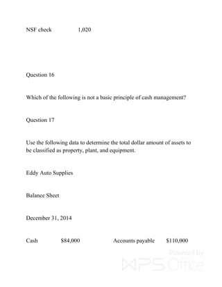 NSF check 1,020
Question 16
Which of the following is not a basic principle of cash management?
Question 17
Use the following data to determine the total dollar amount of assets to
be classified as property, plant, and equipment.
Eddy Auto Supplies
Balance Sheet
December 31, 2014
Cash $84,000 Accounts payable $110,000
 