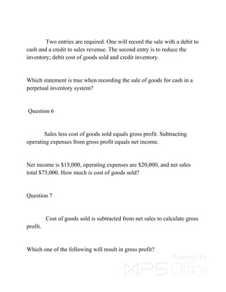 Two entries are required. One will record the sale with a debit to
cash and a credit to sales revenue. The second entry is to reduce the
inventory; debit cost of goods sold and credit inventory.
Which statement is true when recording the sale of goods for cash in a
perpetual inventory system?
Question 6
Sales less cost of goods sold equals gross profit. Subtracting
operating expenses from gross profit equals net income.
Net income is $15,000, operating expenses are $20,000, and net sales
total $75,000. How much is cost of goods sold?
Question 7
Cost of goods sold is subtracted from net sales to calculate gross
profit.
Which one of the following will result in gross profit?
 