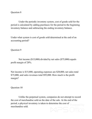 Question 8
Under the periodic inventory system, cost of goods sold for the
period is calculated by adding purchases for the period to the beginning
inventory balance and subtracting the ending inventory balance.
Under what system is cost of goods sold determined at the end of an
accounting period?
Question 9
Net income ($15,000) divided by net sales ($75,000) equals
profit margin of 20%.
Net income is $15,000, operating expenses are $20,000, net sales total
$75,000, and sales revenues total $95,000. How much is the profit
margin?
Question 10
Unlike the perpetual system, companies do not attempt to record
the cost of merchandise sold on the date of the sale. At the end of the
period, a physical inventory is taken to determine the cost of
merchandise sold.
 