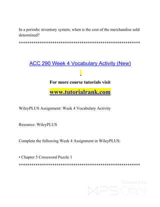 In a periodic inventory system, when is the cost of the merchandise sold
determined?
**********************************************************
ACC 290 Week 4 Vocabulary Activity (New)
For more course tutorials visit
www.tutorialrank.com
WileyPLUS Assignment: Week 4 Vocabulary Activity
Resource: WileyPLUS
Complete the following Week 4 Assignment in WileyPLUS:
• Chapter 5 Crossword Puzzle 1
**********************************************************
 