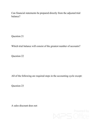 Can financial statements be prepared directly from the adjusted trial
balance?
Question 21
Which trial balance will consist of the greatest number of accounts?
Question 22
All of the following are required steps in the accounting cycle except:
Question 23
A sales discount does not
 