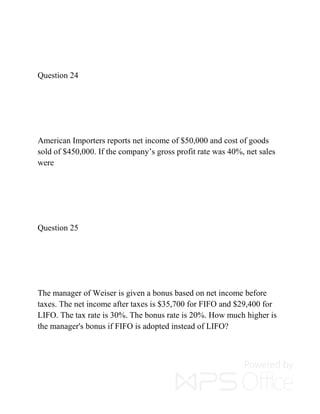 Question 24
American Importers reports net income of $50,000 and cost of goods
sold of $450,000. If the company’s gross profit rate was 40%, net sales
were
Question 25
The manager of Weiser is given a bonus based on net income before
taxes. The net income after taxes is $35,700 for FIFO and $29,400 for
LIFO. The tax rate is 30%. The bonus rate is 20%. How much higher is
the manager's bonus if FIFO is adopted instead of LIFO?
 