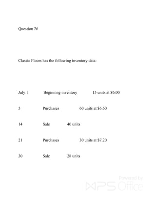 Question 26
Classic Floors has the following inventory data:
July 1 Beginning inventory 15 units at $6.00
5 Purchases 60 units at $6.60
14 Sale 40 units
21 Purchases 30 units at $7.20
30 Sale 28 units
 