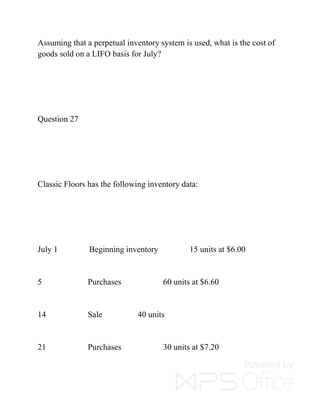 Assuming that a perpetual inventory system is used, what is the cost of
goods sold on a LIFO basis for July?
Question 27
Classic Floors has the following inventory data:
July 1 Beginning inventory 15 units at $6.00
5 Purchases 60 units at $6.60
14 Sale 40 units
21 Purchases 30 units at $7.20
 