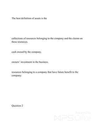 The best definition of assets is the
collections of resources belonging to the company and the claims on
these resources.
cash owned by the company.
owners’ investment in the business.
resources belonging to a company that have future benefit to the
company.
Question 2
 