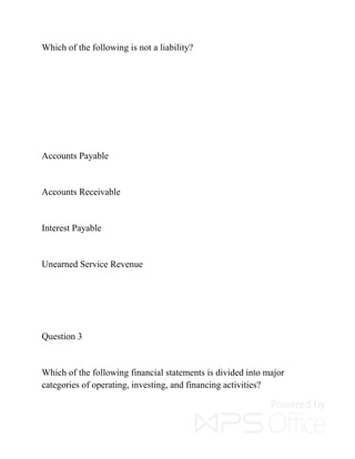 Which of the following is not a liability?
Accounts Payable
Accounts Receivable
Interest Payable
Unearned Service Revenue
Question 3
Which of the following financial statements is divided into major
categories of operating, investing, and financing activities?
 