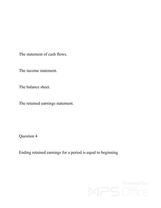 The statement of cash flows.
The income statement.
The balance sheet.
The retained earnings statement.
Question 4
Ending retained earnings for a period is equal to beginning
 