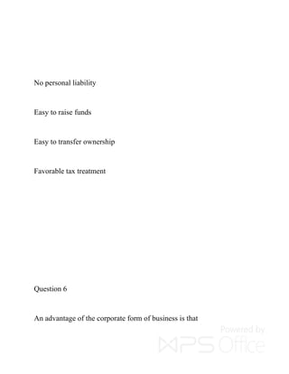 No personal liability
Easy to raise funds
Easy to transfer ownership
Favorable tax treatment
Question 6
An advantage of the corporate form of business is that
 