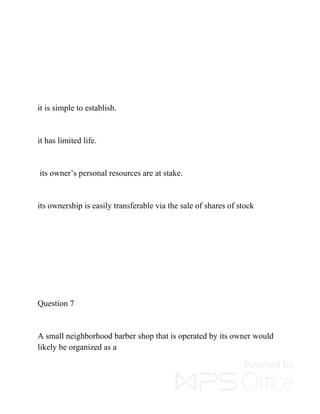 it is simple to establish.
it has limited life.
its owner’s personal resources are at stake.
its ownership is easily transferable via the sale of shares of stock
Question 7
A small neighborhood barber shop that is operated by its owner would
likely be organized as a
 
