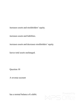 increases assets and stockholders’ equity.
increases assets and liabilities.
increases assets and decreases stockholders’ equity.
leaves total assets unchanged.
Question 10
A revenue account
has a normal balance of a debit.
 