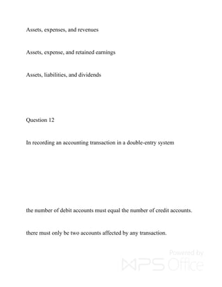 Assets, expenses, and revenues
Assets, expense, and retained earnings
Assets, liabilities, and dividends
Question 12
In recording an accounting transaction in a double-entry system
the number of debit accounts must equal the number of credit accounts.
there must only be two accounts affected by any transaction.
 