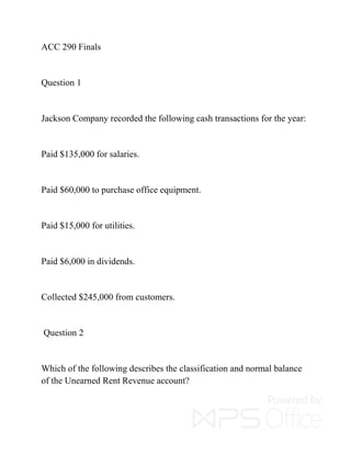 ACC 290 Finals
Question 1
Jackson Company recorded the following cash transactions for the year:
Paid $135,000 for salaries.
Paid $60,000 to purchase office equipment.
Paid $15,000 for utilities.
Paid $6,000 in dividends.
Collected $245,000 from customers.
Question 2
Which of the following describes the classification and normal balance
of the Unearned Rent Revenue account?
 