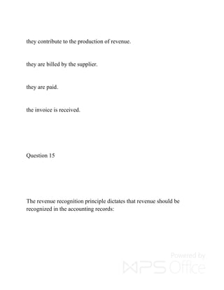 they contribute to the production of revenue.
they are billed by the supplier.
they are paid.
the invoice is received.
Question 15
The revenue recognition principle dictates that revenue should be
recognized in the accounting records:
 