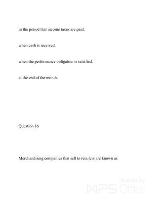 in the period that income taxes are paid.
when cash is received.
when the performance obligation is satisfied.
at the end of the month.
Question 16
Merchandising companies that sell to retailers are known as
 