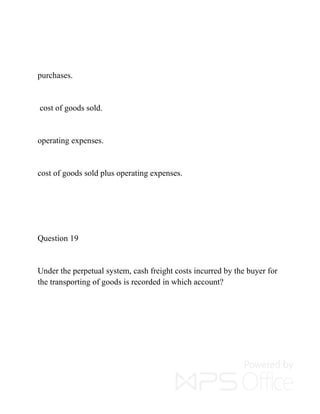 purchases.
cost of goods sold.
operating expenses.
cost of goods sold plus operating expenses.
Question 19
Under the perpetual system, cash freight costs incurred by the buyer for
the transporting of goods is recorded in which account?
 