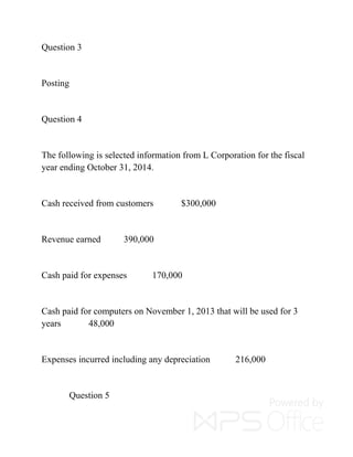 Question 3
Posting
Question 4
The following is selected information from L Corporation for the fiscal
year ending October 31, 2014.
Cash received from customers $300,000
Revenue earned 390,000
Cash paid for expenses 170,000
Cash paid for computers on November 1, 2013 that will be used for 3
years 48,000
Expenses incurred including any depreciation 216,000
Question 5
 