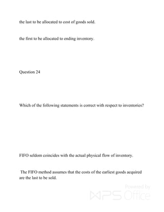 the last to be allocated to cost of goods sold.
the first to be allocated to ending inventory.
Question 24
Which of the following statements is correct with respect to inventories?
FIFO seldom coincides with the actual physical flow of inventory.
The FIFO method assumes that the costs of the earliest goods acquired
are the last to be sold.
 
