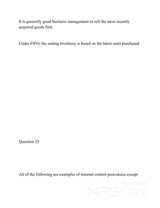 It is generally good business management to sell the most recently
acquired goods first.
Under FIFO, the ending inventory is based on the latest units purchased.
Question 25
All of the following are examples of internal control procedures except
 