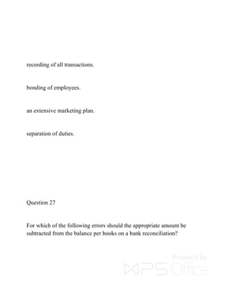 recording of all transactions.
bonding of employees.
an extensive marketing plan.
separation of duties.
Question 27
For which of the following errors should the appropriate amount be
subtracted from the balance per books on a bank reconciliation?
 