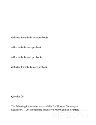 deducted from the balance per books.
added to the balance per bank.
added to the balance per books.
deducted from the balance per bank.
Question 29
The following information was available for Blossom Company at
December 31, 2017: beginning inventory $93000; ending inventory
 