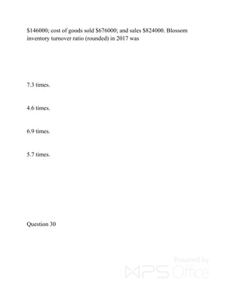 $146000; cost of goods sold $676000; and sales $824000. Blossom
inventory turnover ratio (rounded) in 2017 was
7.3 times.
4.6 times.
6.9 times.
5.7 times.
Question 30
 