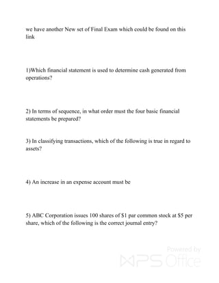 we have another New set of Final Exam which could be found on this
link
1)Which financial statement is used to determine cash generated from
operations?
2) In terms of sequence, in what order must the four basic financial
statements be prepared?
3) In classifying transactions, which of the following is true in regard to
assets?
4) An increase in an expense account must be
5) ABC Corporation issues 100 shares of $1 par common stock at $5 per
share, which of the following is the correct journal entry?
 