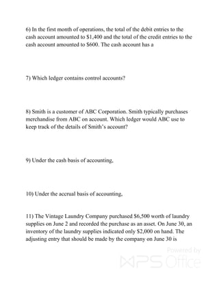 6) In the first month of operations, the total of the debit entries to the
cash account amounted to $1,400 and the total of the credit entries to the
cash account amounted to $600. The cash account has a
7) Which ledger contains control accounts?
8) Smith is a customer of ABC Corporation. Smith typically purchases
merchandise from ABC on account. Which ledger would ABC use to
keep track of the details of Smith’s account?
9) Under the cash basis of accounting,
10) Under the accrual basis of accounting,
11) The Vintage Laundry Company purchased $6,500 worth of laundry
supplies on June 2 and recorded the purchase as an asset. On June 30, an
inventory of the laundry supplies indicated only $2,000 on hand. The
adjusting entry that should be made by the company on June 30 is
 