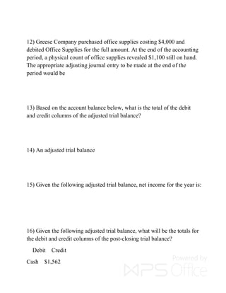 12) Greese Company purchased office supplies costing $4,000 and
debited Office Supplies for the full amount. At the end of the accounting
period, a physical count of office supplies revealed $1,100 still on hand.
The appropriate adjusting journal entry to be made at the end of the
period would be
13) Based on the account balance below, what is the total of the debit
and credit columns of the adjusted trial balance?
14) An adjusted trial balance
15) Given the following adjusted trial balance, net income for the year is:
16) Given the following adjusted trial balance, what will be the totals for
the debit and credit columns of the post-closing trial balance?
Debit Credit
Cash $1,562
 